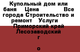 Купольный дом или баня  › Цена ­ 68 000 - Все города Строительство и ремонт » Услуги   . Приморский край,Лесозаводский г. о. 